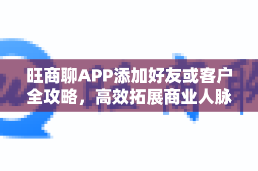 旺商聊APP添加好友或客户全攻略，高效拓展商业人脉
