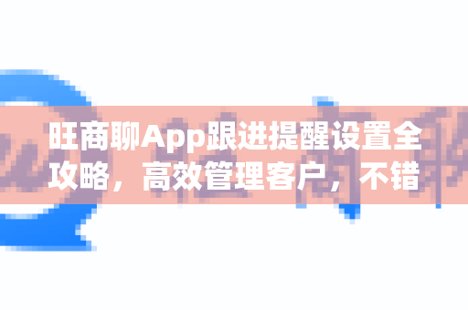 旺商聊App跟进提醒设置全攻略，高效管理客户，不错过任何商机